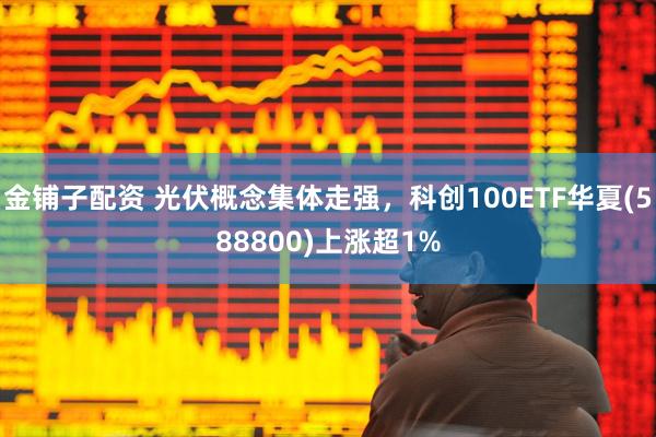 金铺子配资 光伏概念集体走强，科创100ETF华夏(588800)上涨超1%