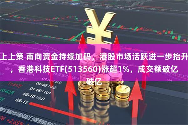 上上策 南向资金持续加码，港股市场活跃进一步抬升，香港科技ETF(513560)涨超1%，成交额破亿