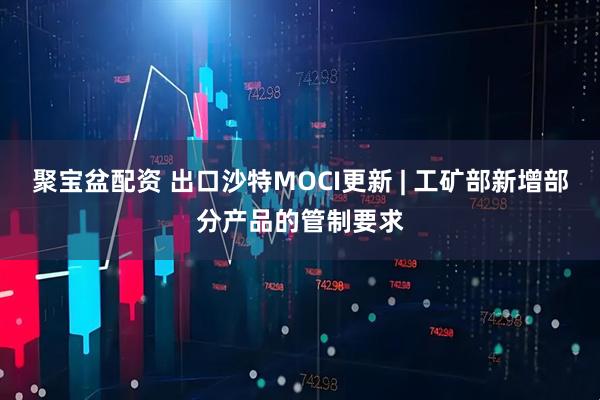 聚宝盆配资 出口沙特MOCI更新 | 工矿部新增部分产品的管制要求