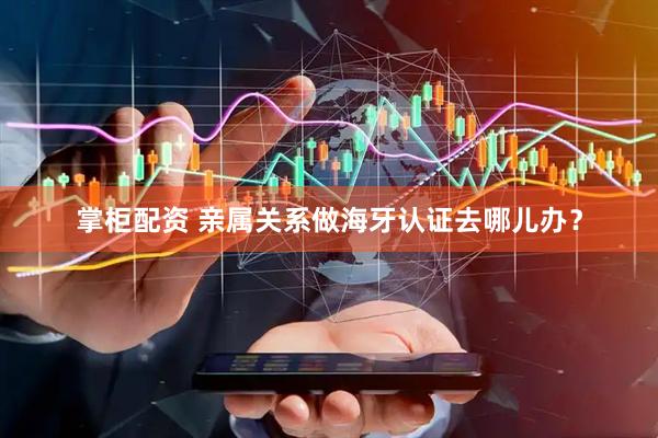 掌柜配资 亲属关系做海牙认证去哪儿办？