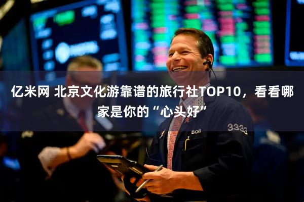 亿米网 北京文化游靠谱的旅行社TOP10，看看哪家是你的“心头好”