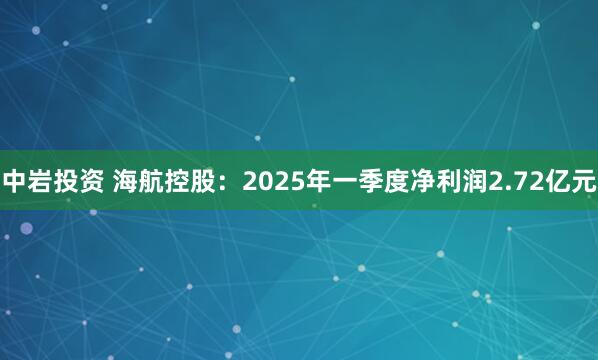 中岩投资 海航控股：2025年一季度净利润2.72亿元