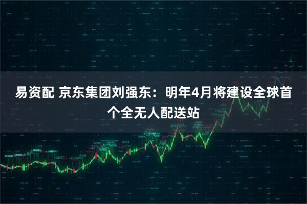 易资配 京东集团刘强东：明年4月将建设全球首个全无人配送站