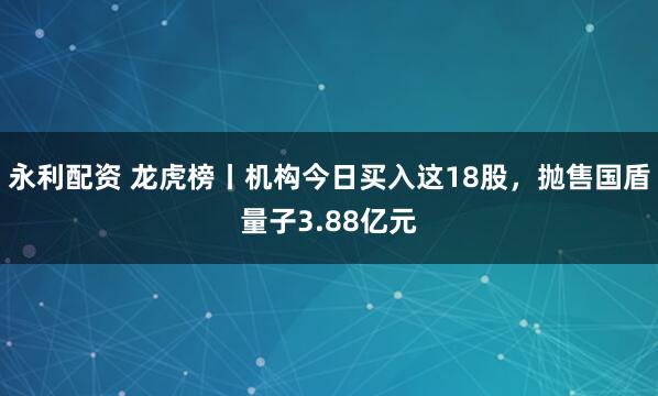 永利配资 龙虎榜丨机构今日买入这18股，抛售国盾量子3.88亿元