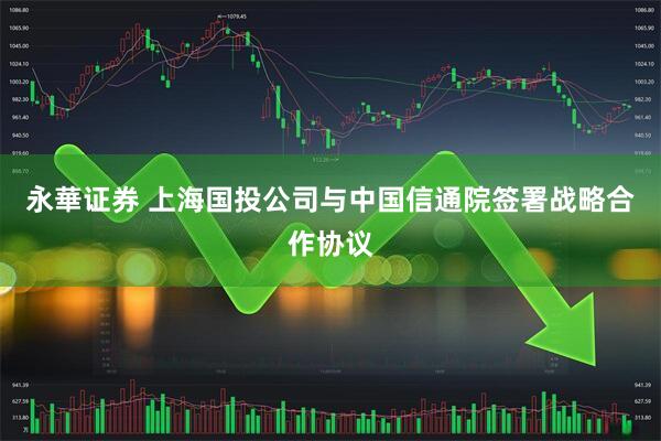 永華证券 上海国投公司与中国信通院签署战略合作协议