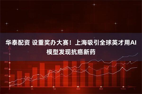华泰配资 设重奖办大赛！上海吸引全球英才用AI模型发现抗癌新药