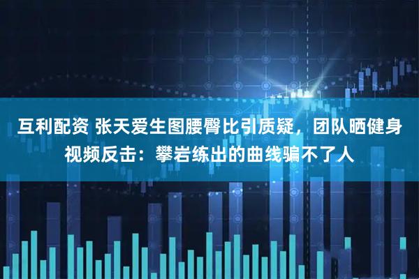 互利配资 张天爱生图腰臀比引质疑，团队晒健身视频反击：攀岩练出的曲线骗不了人