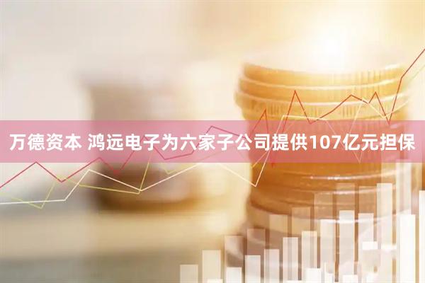 万德资本 鸿远电子为六家子公司提供107亿元担保
