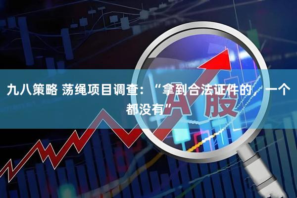 九八策略 荡绳项目调查：“拿到合法证件的，一个都没有”