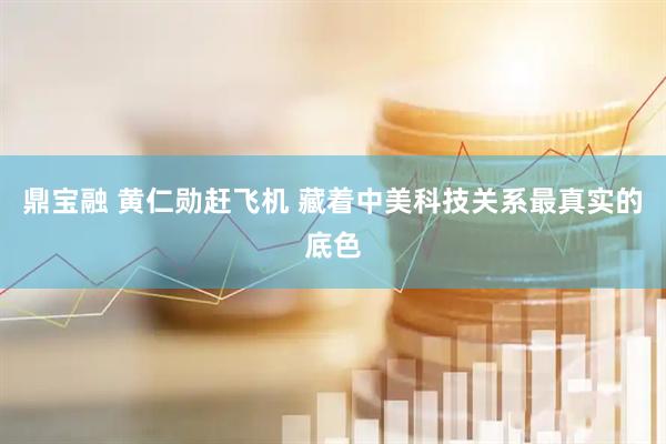 鼎宝融 黄仁勋赶飞机 藏着中美科技关系最真实的底色