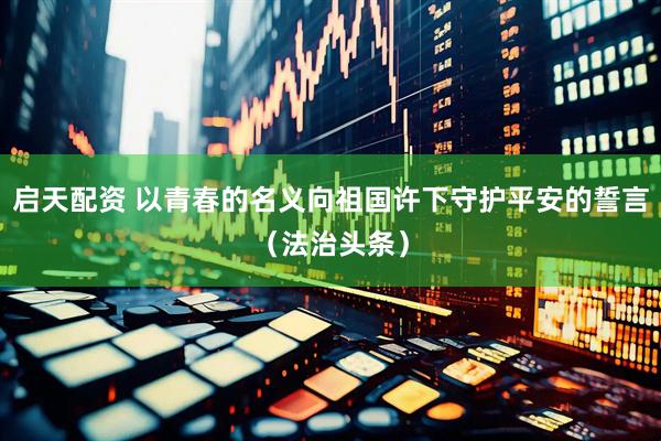 启天配资 以青春的名义向祖国许下守护平安的誓言（法治头条）